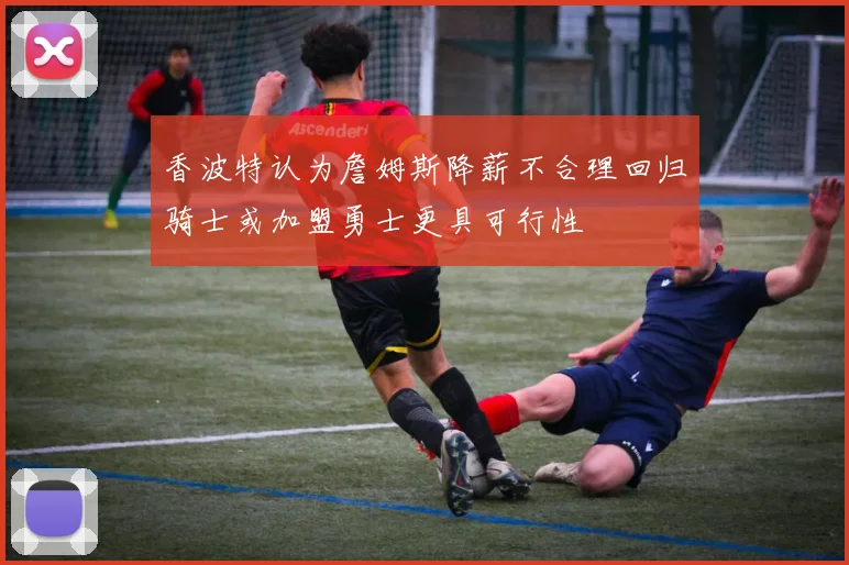 香波特认为詹姆斯降薪不合理回归骑士或加盟勇士更具可行性