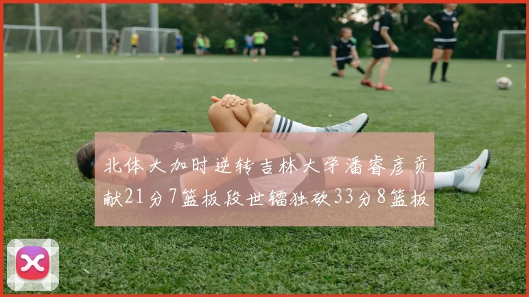 北体大加时逆转吉林大学潘睿彦贡献21分7篮板段世镭独砍33分8篮板表现抢眼
