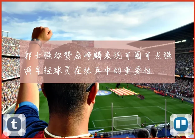 郭士强称赞庞峥麟表现可圈可点强调年轻球员在练兵中的重要性