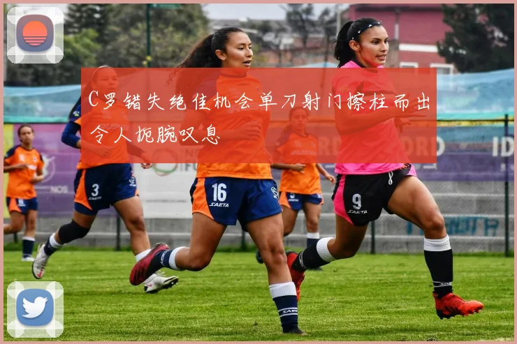 C罗错失绝佳机会单刀射门擦柱而出令人扼腕叹息