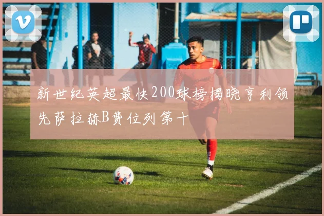 新世纪英超最快200球榜揭晓亨利领先萨拉赫B费位列第十