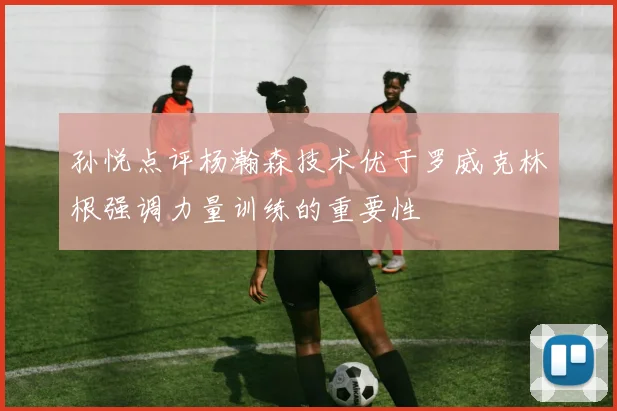 孙悦点评杨瀚森技术优于罗威克林根强调力量训练的重要性