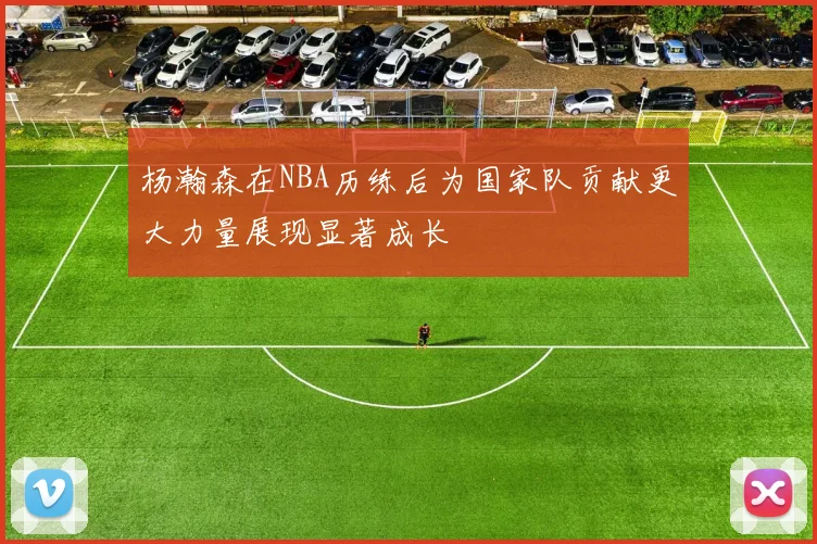 杨瀚森在NBA历练后为国家队贡献更大力量展现显著成长