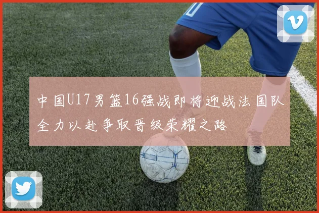 中国U17男篮16强战即将迎战法国队全力以赴争取晋级荣耀之路