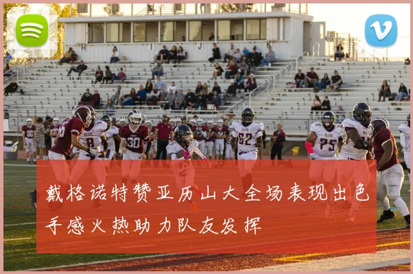 戴格诺特赞亚历山大全场表现出色手感火热助力队友发挥