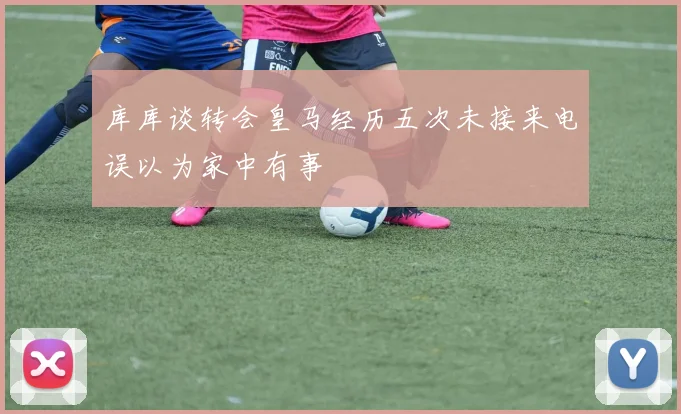 库库谈转会皇马经历五次未接来电误以为家中有事