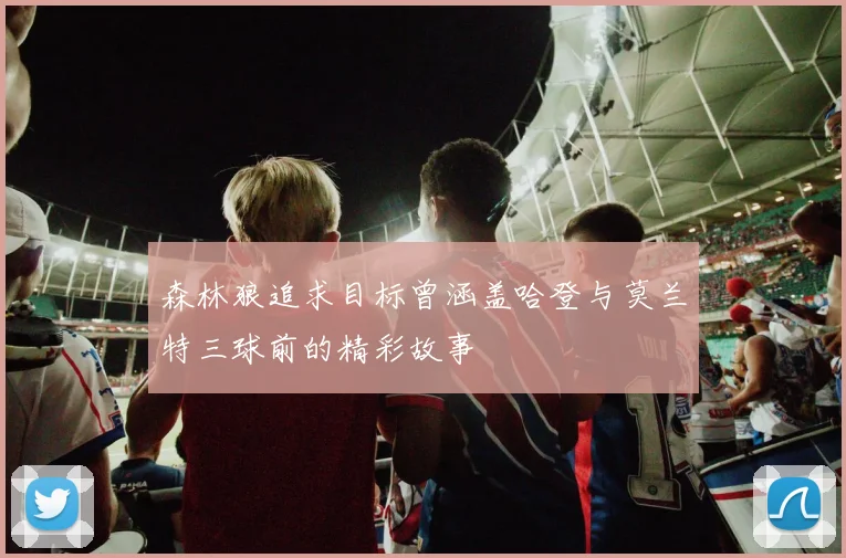 森林狼追求目标曾涵盖哈登与莫兰特三球前的精彩故事