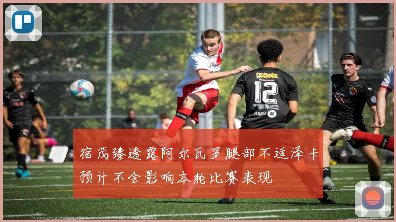宿茂臻透露阿尔瓦罗腿部不适泽卡预计不会影响本轮比赛表现