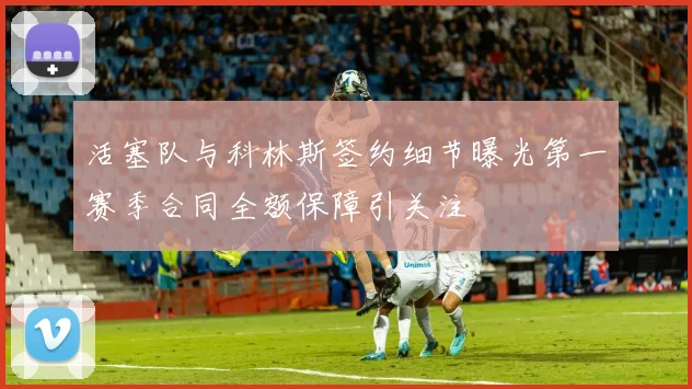 活塞队与科林斯签约细节曝光第一赛季合同全额保障引关注