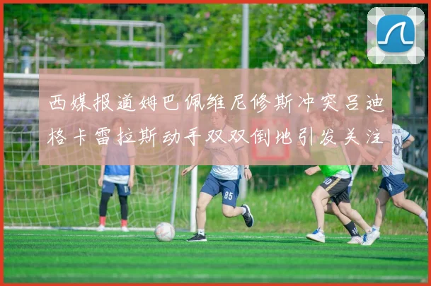 西媒报道姆巴佩维尼修斯冲突吕迪格卡雷拉斯动手双双倒地引发关注