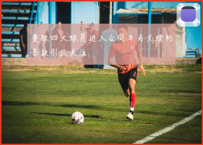 曼联四大球员进入合同年肖无续约条款引发关注