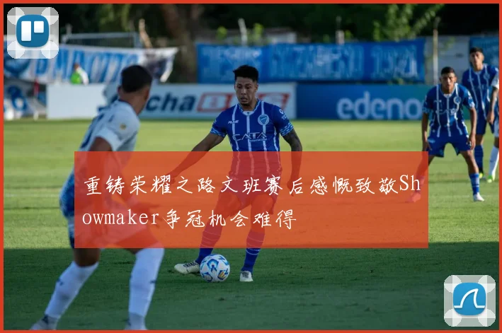重铸荣耀之路文班赛后感慨致敬Showmaker争冠机会难得
