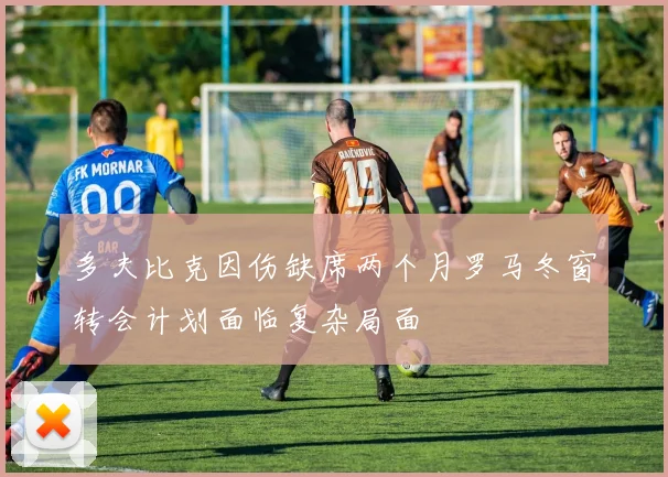 多夫比克因伤缺席两个月罗马冬窗转会计划面临复杂局面