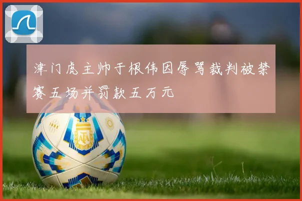 津门虎主帅于根伟因辱骂裁判被禁赛五场并罚款五万元