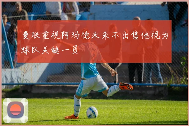 曼联重视阿玛德未来不出售他视为球队关键一员