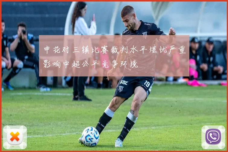 申花对三镇比赛裁判水平堪忧严重影响中超公平竞争环境