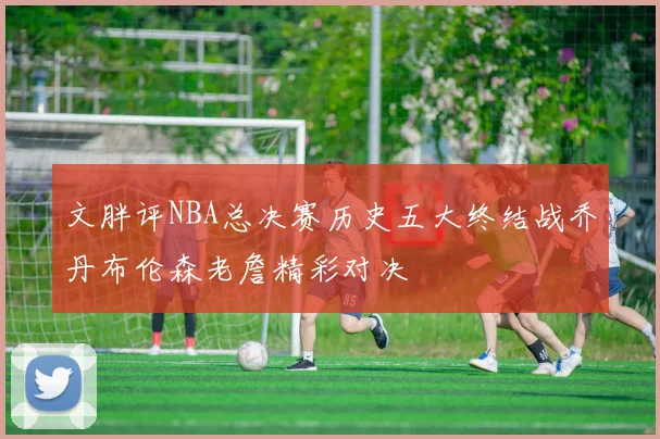 文胖评NBA总决赛历史五大终结战乔丹布伦森老詹精彩对决