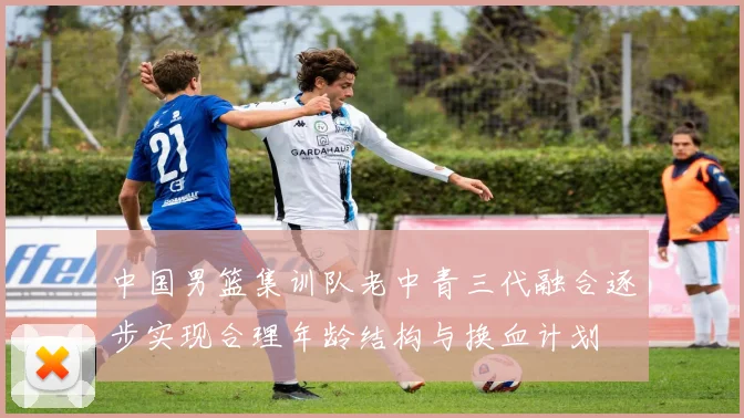 中国男篮集训队老中青三代融合逐步实现合理年龄结构与换血计划