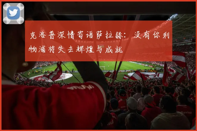 克洛普深情寄语萨拉赫：没有你利物浦将失去辉煌与成就
