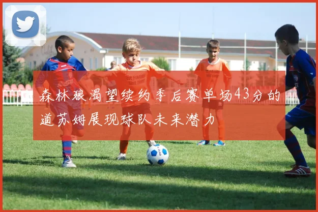 森林狼渴望续约季后赛单场43分的道苏姆展现球队未来潜力