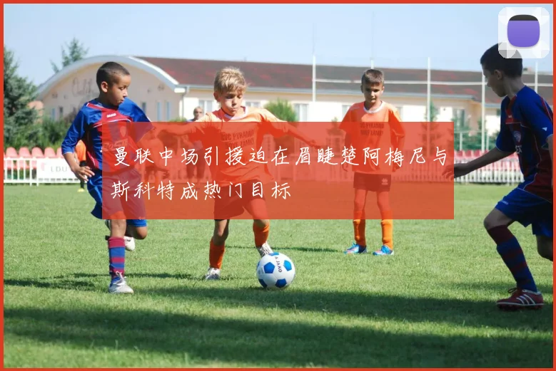 曼联中场引援迫在眉睫楚阿梅尼与斯科特成热门目标